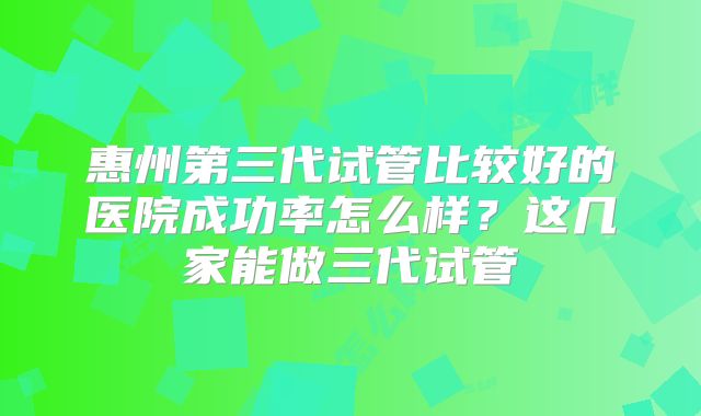 惠州第三代试管比较好的医院成功率怎么样?这几家能做三代试管