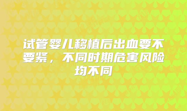 试管婴儿移植后出血要不要紧，不同时期危害风险均不同