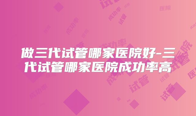 做三代试管哪家医院好-三代试管哪家医院成功率高