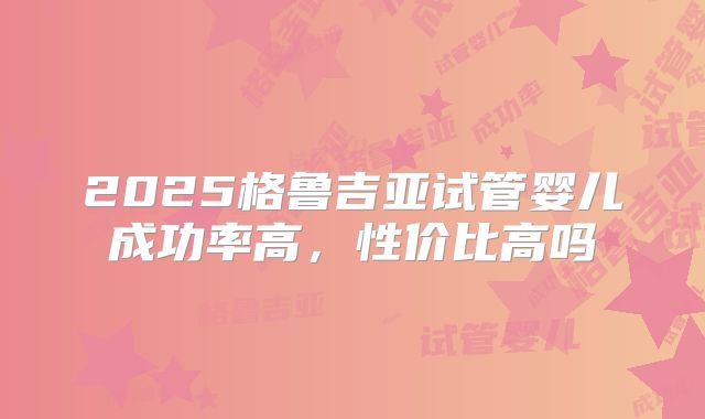 2025格鲁吉亚试管婴儿成功率高，性价比高吗