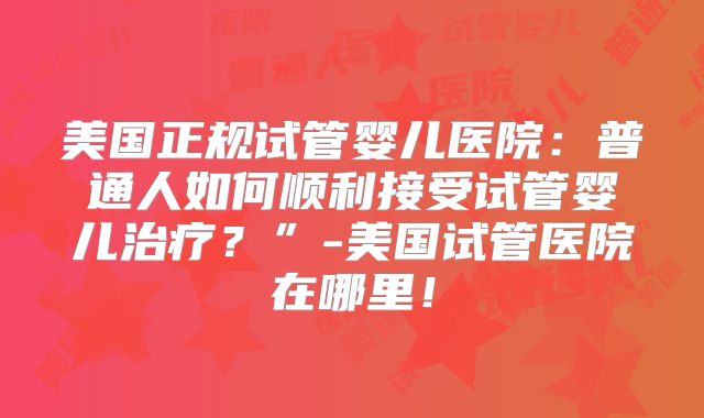 美国正规试管婴儿医院：普通人如何顺利接受试管婴儿治疗？”-美国试管医院在哪里！