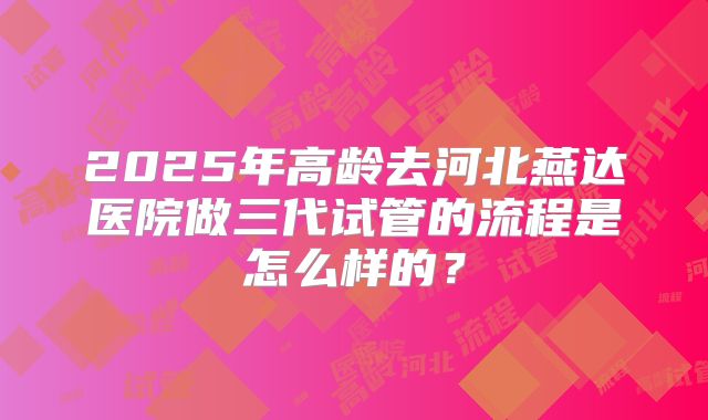 2025年高龄去河北燕达医院做三代试管的流程是怎么样的?