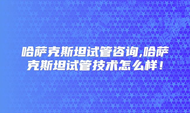 哈萨克斯坦试管咨询,哈萨克斯坦试管技术怎么样！