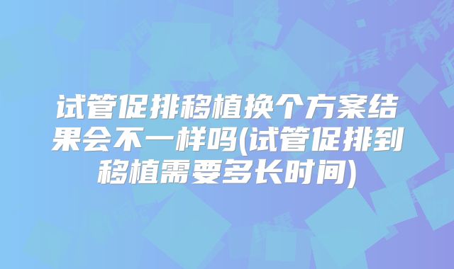 试管促排移植换个方案结果会不一样吗(试管促排到移植需要多长时间)