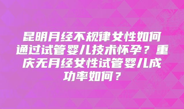 昆明月经不规律女性如何通过试管婴儿技术怀孕？重庆无月经女性试管婴儿成功率如何？