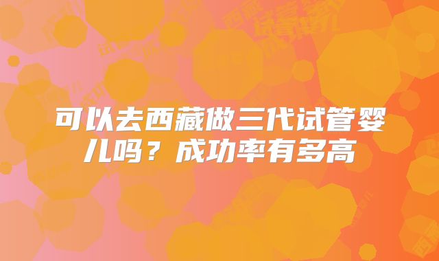 可以去西藏做三代试管婴儿吗？成功率有多高