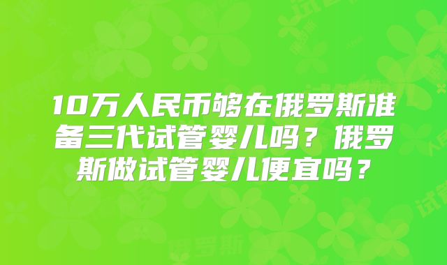 10万人民币够在俄罗斯准备三代试管婴儿吗？俄罗斯做试管婴儿便宜吗？