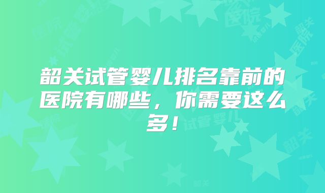 韶关试管婴儿排名靠前的医院有哪些，你需要这么多！