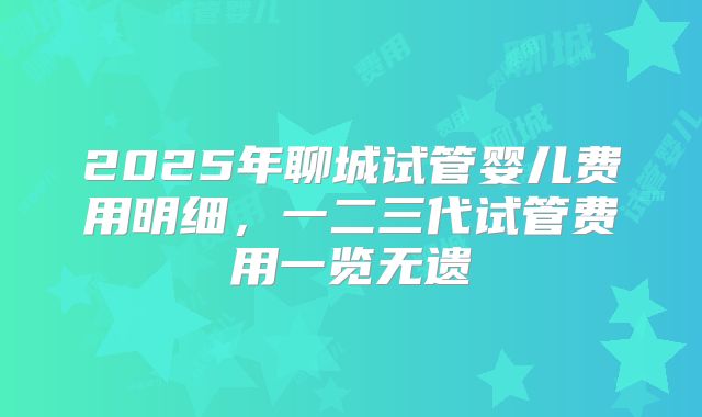 2025年聊城试管婴儿费用明细，一二三代试管费用一览无遗