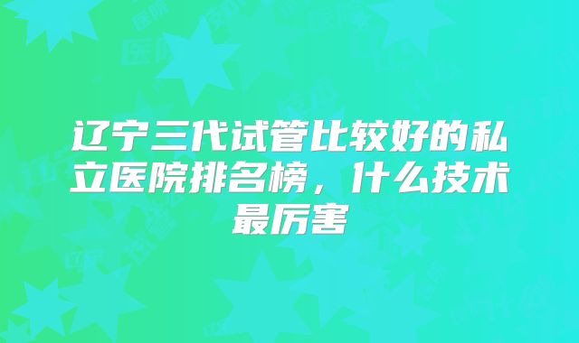 辽宁三代试管比较好的私立医院排名榜，什么技术最厉害