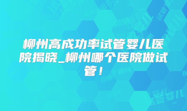 柳州高成功率试管婴儿医院揭晓_柳州哪个医院做试管！