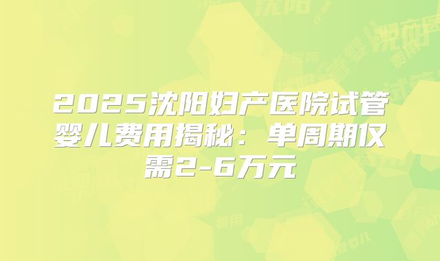 2025沈阳妇产医院试管婴儿费用揭秘：单周期仅需2-6万元