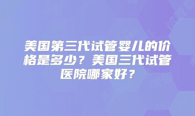 美国第三代试管婴儿的价格是多少？美国三代试管医院哪家好？