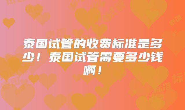 泰国试管的收费标准是多少！泰国试管需要多少钱啊！