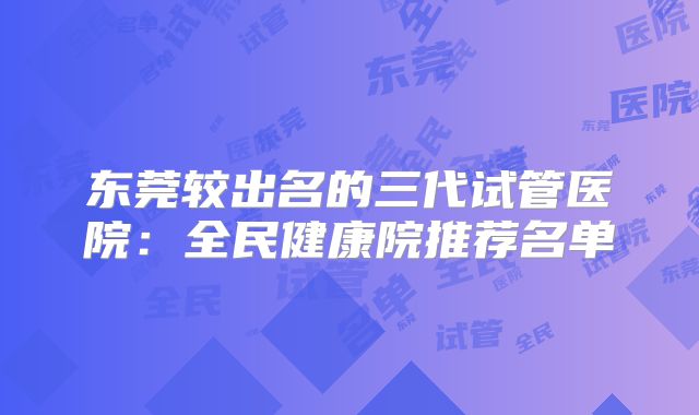 东莞较出名的三代试管医院：全民健康院推荐名单