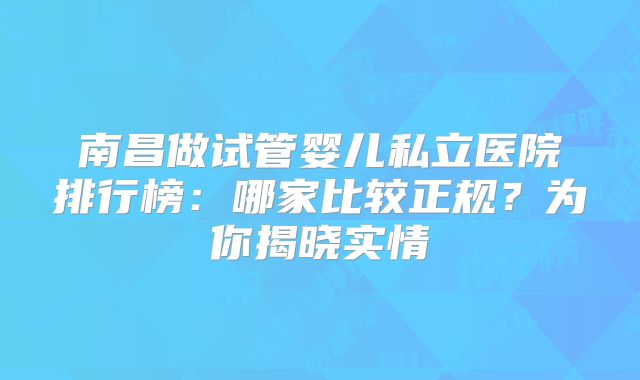 南昌做试管婴儿私立医院排行榜：哪家比较正规？为你揭晓实情