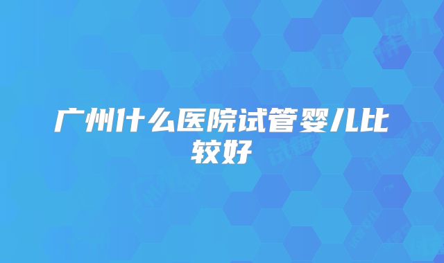 广州什么医院试管婴儿比较好