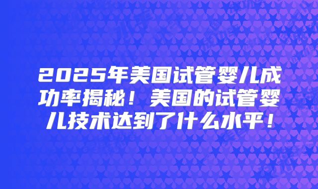 2025年美国试管婴儿成功率揭秘！美国的试管婴儿技术达到了什么水平！