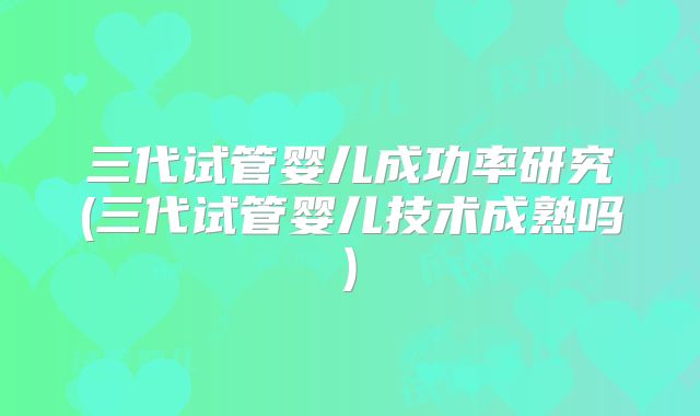三代试管婴儿成功率研究(三代试管婴儿技术成熟吗)