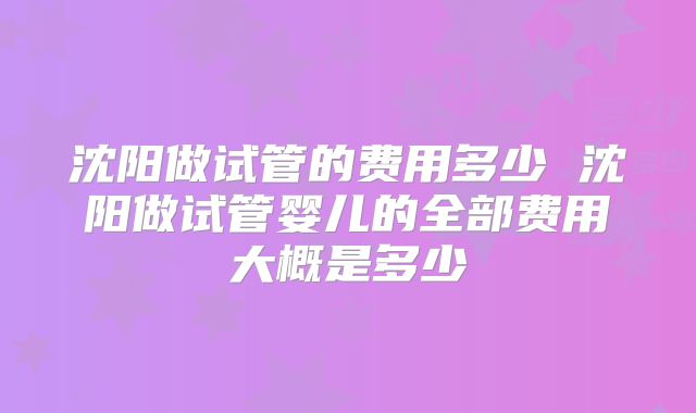 沈阳做试管的费用多少 沈阳做试管婴儿的全部费用大概是多少