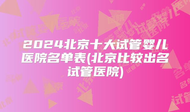 2024北京十大试管婴儿医院名单表(北京比较出名试管医院)