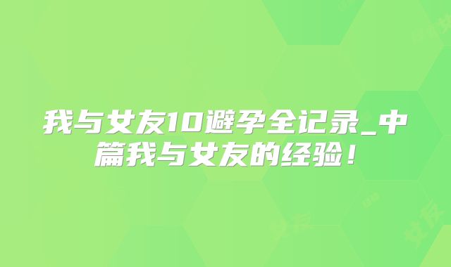 我与女友10避孕全记录_中篇我与女友的经验!