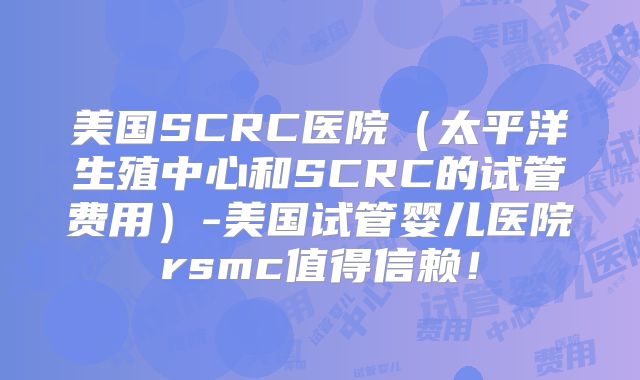 美国SCRC医院（太平洋生殖中心和SCRC的试管费用）-美国试管婴儿医院rsmc值得信赖！