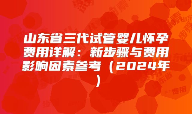 山东省三代试管婴儿怀孕费用详解：新步骤与费用影响因素参考（2024年）
