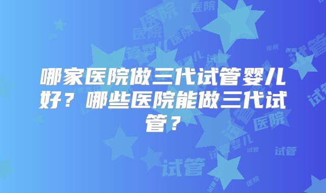 哪家医院做三代试管婴儿好？哪些医院能做三代试管？
