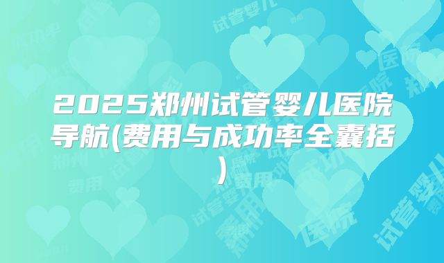2025郑州试管婴儿医院导航(费用与成功率全囊括)
