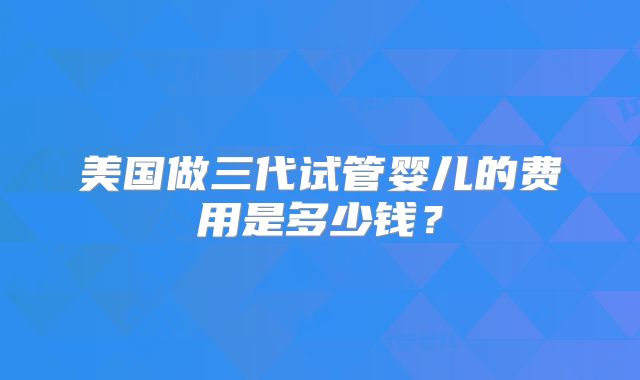 美国做三代试管婴儿的费用是多少钱？