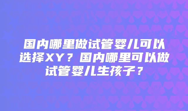 国内哪里做试管婴儿可以选择XY？国内哪里可以做试管婴儿生孩子？