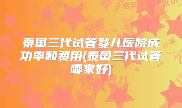 泰国三代试管婴儿医院成功率和费用(泰国三代试管哪家好)