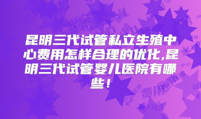 昆明三代试管私立生殖中心费用怎样合理的优化,昆明三代试管婴儿医院有哪些！