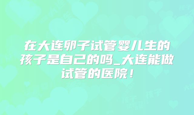 在大连卵子试管婴儿生的孩子是自己的吗_大连能做试管的医院！