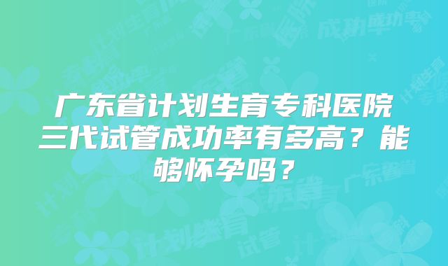 广东省计划生育专科医院三代试管成功率有多高？能够怀孕吗？