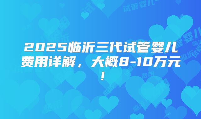 2025临沂三代试管婴儿费用详解,大概8-10万元!