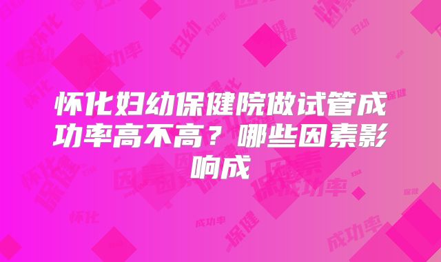 怀化妇幼保健院做试管成功率高不高？哪些因素影响成