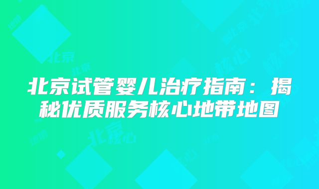 北京试管婴儿治疗指南：揭秘优质服务核心地带地图