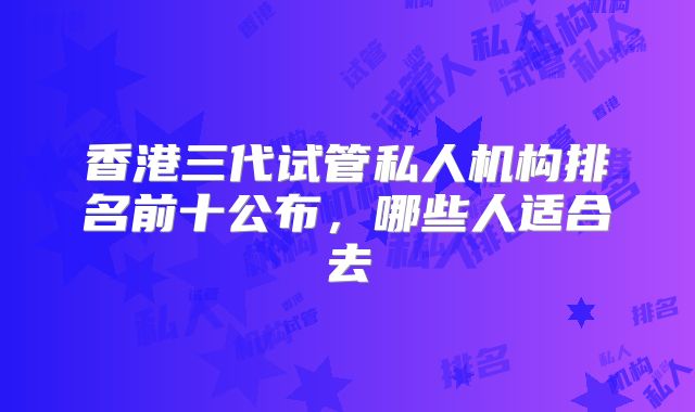 香港三代试管私人机构排名前十公布，哪些人适合去