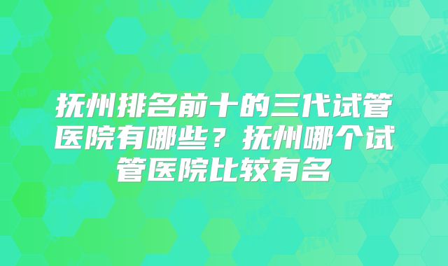 抚州排名前十的三代试管医院有哪些？抚州哪个试管医院比较有名
