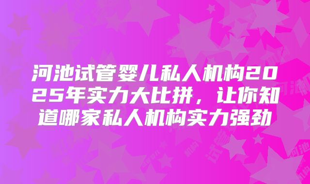 河池试管婴儿私人机构2025年实力大比拼，让你知道哪家私人机构实力强劲