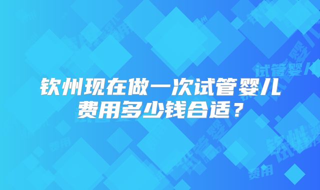 钦州现在做一次试管婴儿费用多少钱合适？