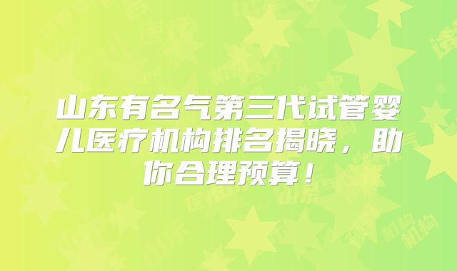 山东有名气第三代试管婴儿医疗机构排名揭晓，助你合理预算！