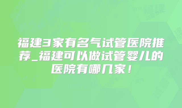 福建3家有名气试管医院推荐_福建可以做试管婴儿的医院有哪几家！