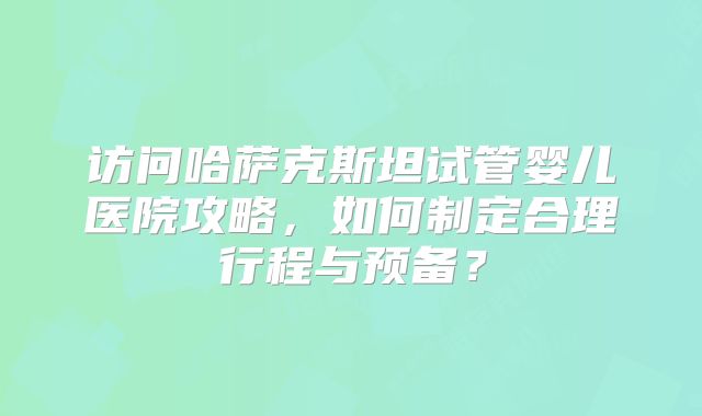 访问哈萨克斯坦试管婴儿医院攻略，如何制定合理行程与预备？