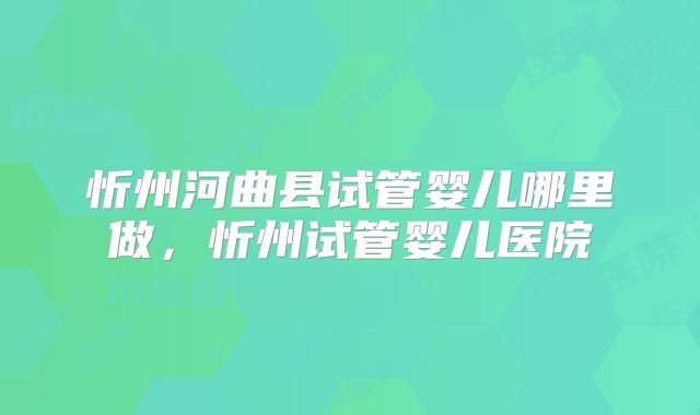 忻州河曲县试管婴儿哪里做，忻州试管婴儿医院