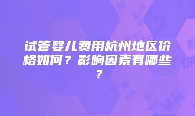 试管婴儿费用杭州地区价格如何？影响因素有哪些？