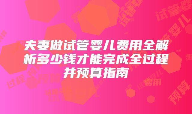 夫妻做试管婴儿费用全解析多少钱才能完成全过程并预算指南