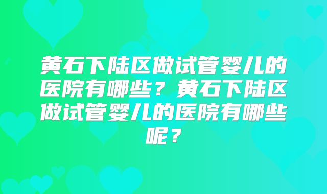 黄石下陆区做试管婴儿的医院有哪些？黄石下陆区做试管婴儿的医院有哪些呢？